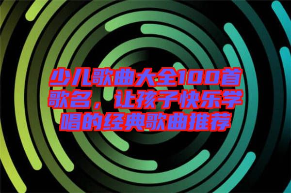 少兒歌曲大全100首歌名，讓孩子快樂(lè)學(xué)唱的經(jīng)典歌曲推薦