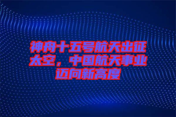 神舟十五號航天出征太空，中國航天事業(yè)邁向新高度