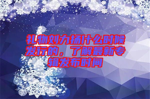 禮物劉力揚(yáng)什么時(shí)候發(fā)行的，了解最新專輯發(fā)布時(shí)間