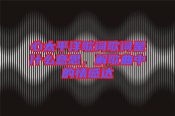 心太平洋歌詞歌詞是什么意思，解歌曲中的情感達(dá)