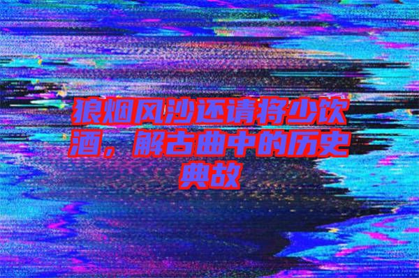 狼煙風(fēng)沙還請(qǐng)將少飲酒，解古曲中的歷史典故