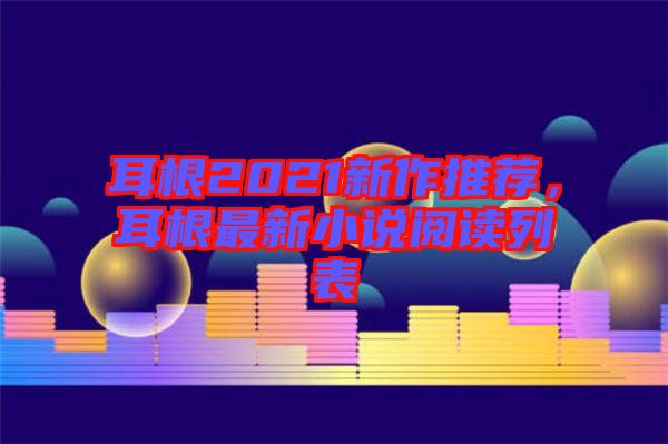 耳根2021新作推薦，耳根最新小說閱讀列表