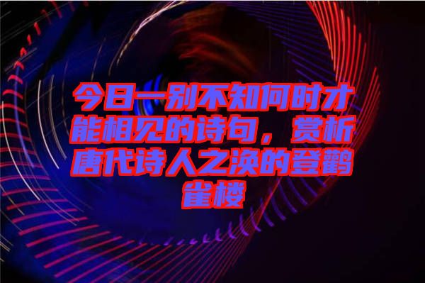 今日一別不知何時(shí)才能相見(jiàn)的詩(shī)句，賞析唐代詩(shī)人之渙的登鸛雀樓