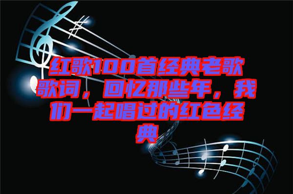 紅歌100首經(jīng)典老歌歌詞，回憶那些年，我們一起唱過的紅色經(jīng)典