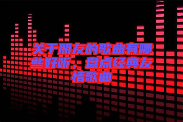 關(guān)于朋友的歌曲有哪些好聽，盤點經(jīng)典友情歌曲