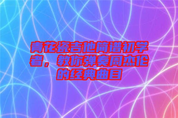 青花瓷吉他簡譜初學(xué)者，教你彈奏周杰倫的經(jīng)典曲目