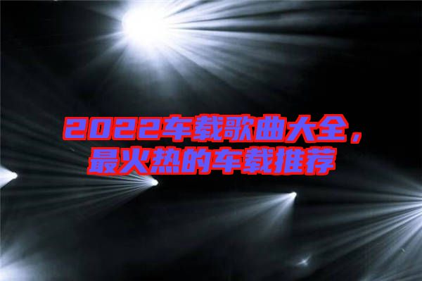 2022車載歌曲大全，最火熱的車載推薦