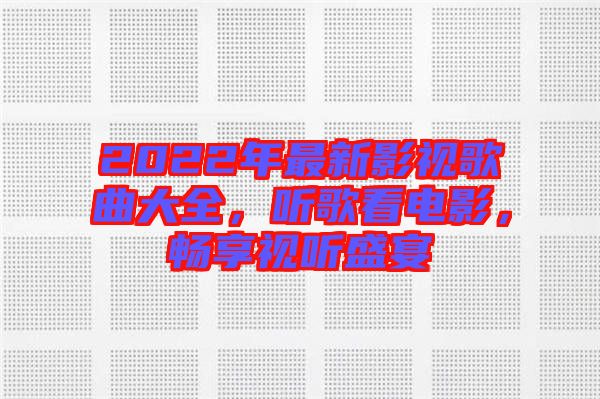 2022年最新影視歌曲大全，聽歌看電影，暢享視聽盛宴