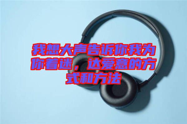 我想大聲告訴你我為你著迷，達(dá)愛意的方式和方法
