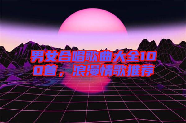 男女合唱歌曲大全100首，浪漫情歌推薦