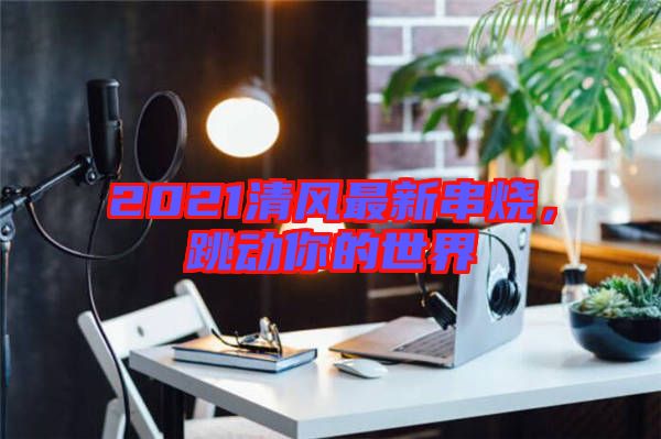 2021清風最新串燒，跳動你的世界