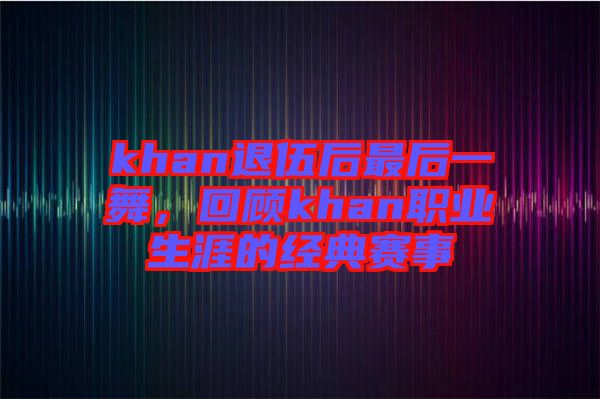 khan退伍后最后一舞，回顧khan職業(yè)生涯的經(jīng)典賽事