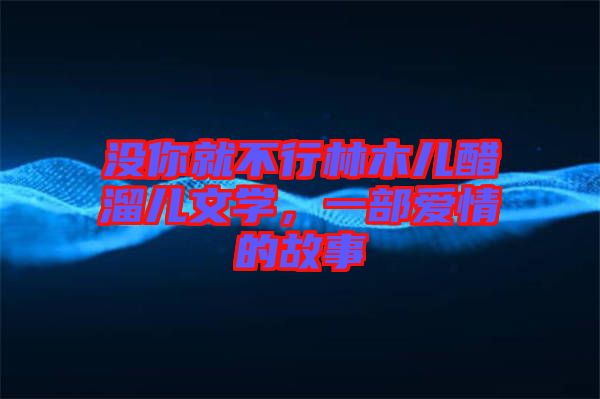 沒(méi)你就不行林木兒醋溜兒文學(xué)，一部愛(ài)情的故事