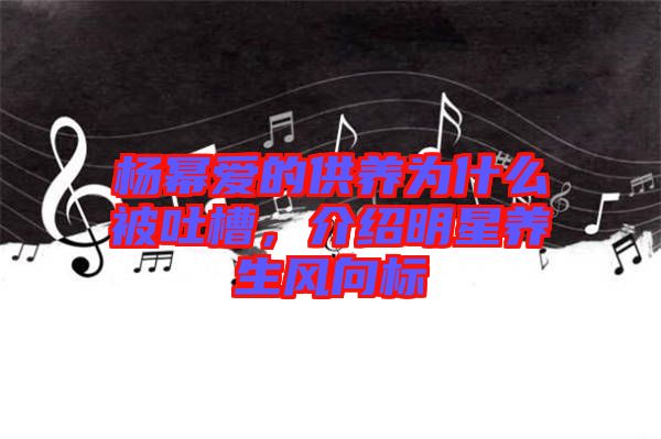楊冪愛的供養(yǎng)為什么被吐槽，介紹明星養(yǎng)生風(fēng)向標(biāo)