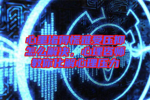心里堵得慌難受壓抑怎么解決，心理咨師教你化解心理壓力