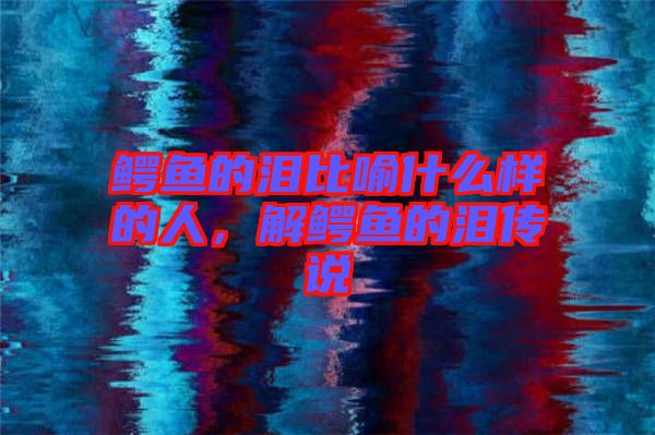 鱷魚(yú)的淚比喻什么樣的人，解鱷魚(yú)的淚傳說(shuō)