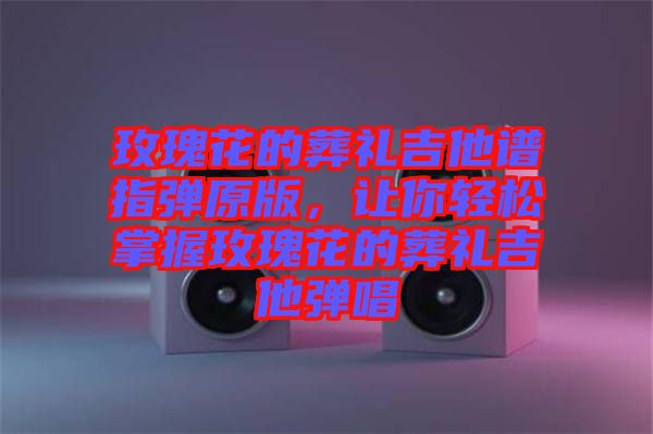 玫瑰花的葬禮吉他譜指彈原版，讓你輕松掌握玫瑰花的葬禮吉他彈唱