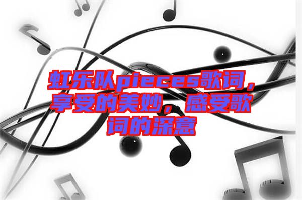 虹樂(lè)隊(duì)pieces歌詞，享受的美妙，感受歌詞的深意