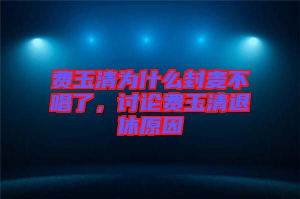 費(fèi)玉清為什么封麥不唱了，討論費(fèi)玉清退休原因