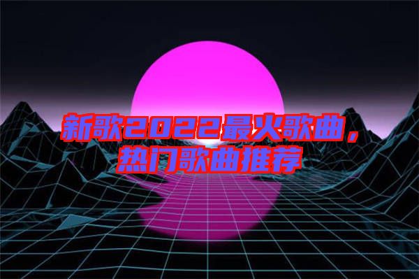 新歌2022最火歌曲，熱門歌曲推薦