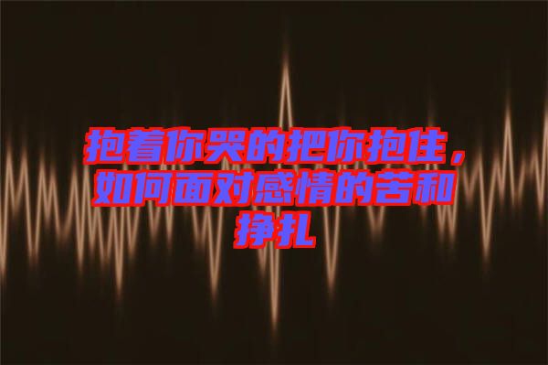 抱著你哭的把你抱住，如何面對(duì)感情的苦和掙扎