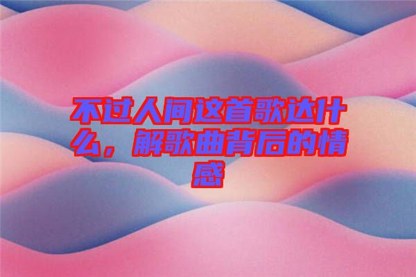 不過人間這首歌達(dá)什么，解歌曲背后的情感