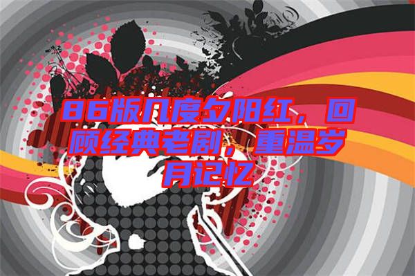 86版幾度夕陽紅，回顧經典老劇，重溫歲月記憶