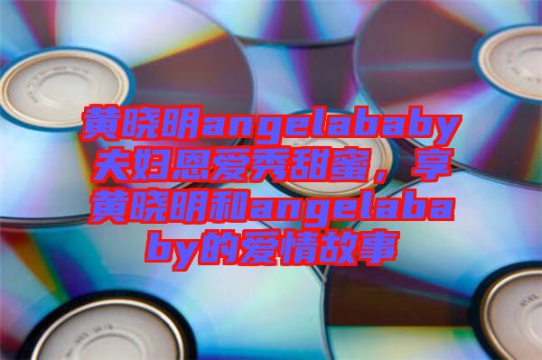 黃曉明angelababy夫婦恩愛秀甜蜜，享黃曉明和angelababy的愛情故事