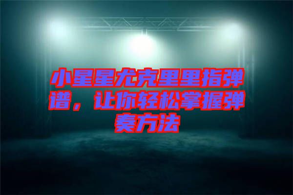 小星星尤克里里指彈譜，讓你輕松掌握彈奏方法