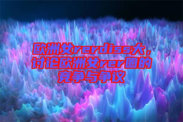 歐洲女rerdiss大，討論歐洲女rer圈的競(jìng)爭(zhēng)與爭(zhēng)議