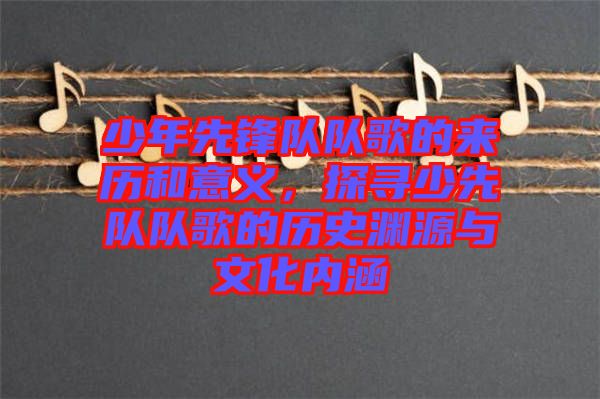 少年先鋒隊(duì)隊(duì)歌的來歷和意義，探尋少先隊(duì)隊(duì)歌的歷史淵源與文化內(nèi)涵