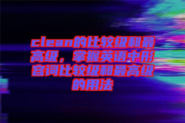 clean的比較級和最高級，掌握英語中形容詞比較級和最高級的用法