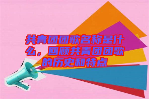 共青團(tuán)團(tuán)歌名稱是什么，回顧共青團(tuán)團(tuán)歌的歷史和特點