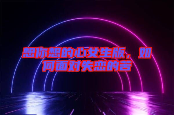 想你想的心女生版，如何面對(duì)失戀的苦