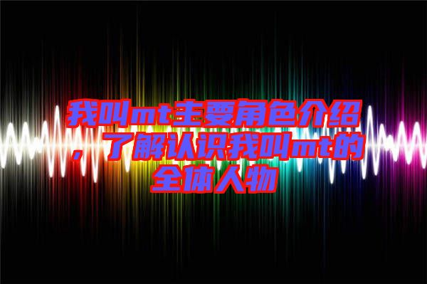我叫mt主要角色介紹，了解認(rèn)識我叫mt的全體人物