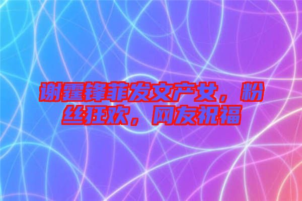 謝霆鋒菲發(fā)文產(chǎn)女，粉絲狂歡，網(wǎng)友祝福