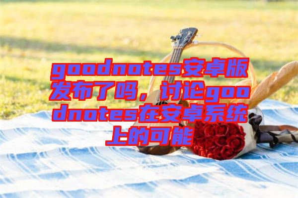 goodnotes安卓版發(fā)布了嗎，討論goodnotes在安卓系統(tǒng)上的可能