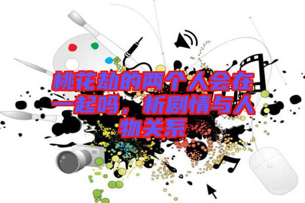桃花劫的兩個(gè)人會(huì)在一起嗎，析劇情與人物關(guān)系