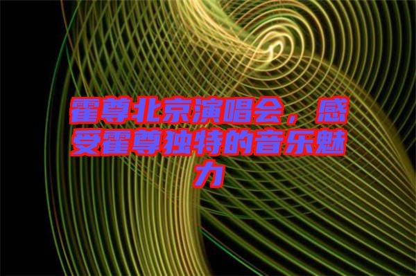 霍尊北京演唱會，感受霍尊獨特的音樂魅力