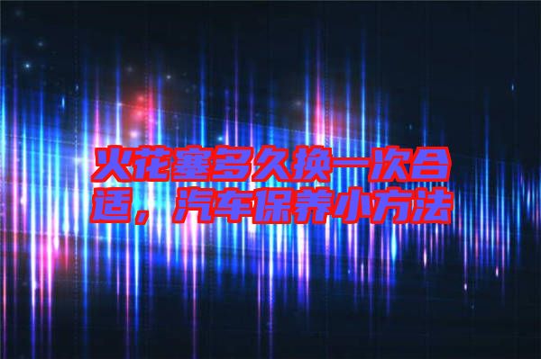 火花塞多久換一次合適，汽車保養(yǎng)小方法