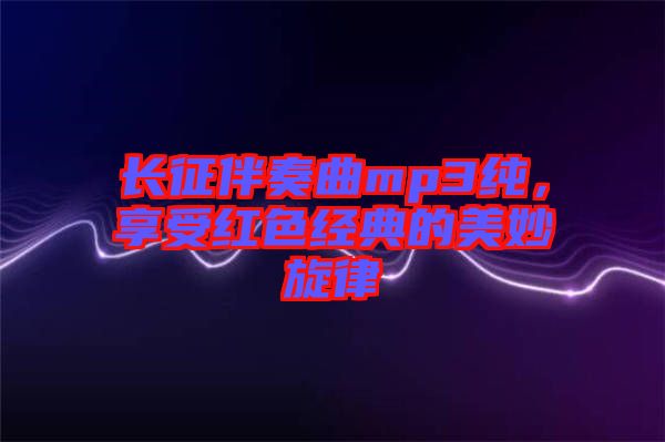 長征伴奏曲mp3純，享受紅色經(jīng)典的美妙旋律