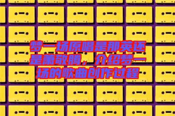 夢(mèng)一場(chǎng)原唱是那英還是蕭敬騰，介紹夢(mèng)一場(chǎng)的歌曲創(chuàng)作過程
