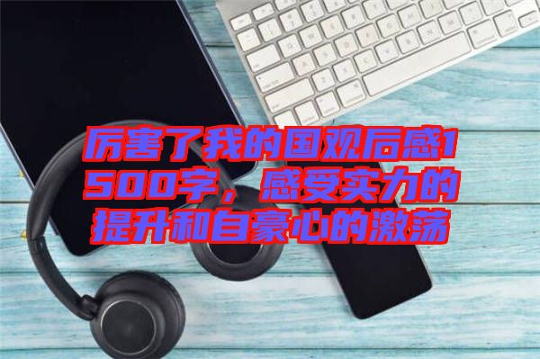厲害了我的國觀后感1500字，感受實力的提升和自豪心的激蕩