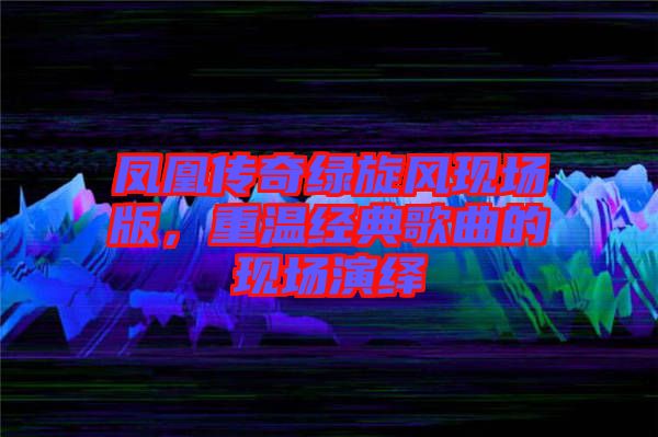 鳳凰傳奇綠旋風現(xiàn)場版，重溫經(jīng)典歌曲的現(xiàn)場演繹