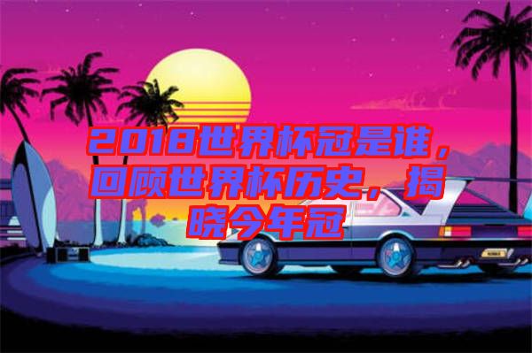 2018世界杯冠是誰，回顧世界杯歷史，揭曉今年冠