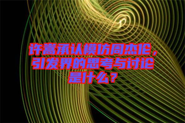 許嵩承認(rèn)模仿周杰倫，引發(fā)界的思考與討論是什么？