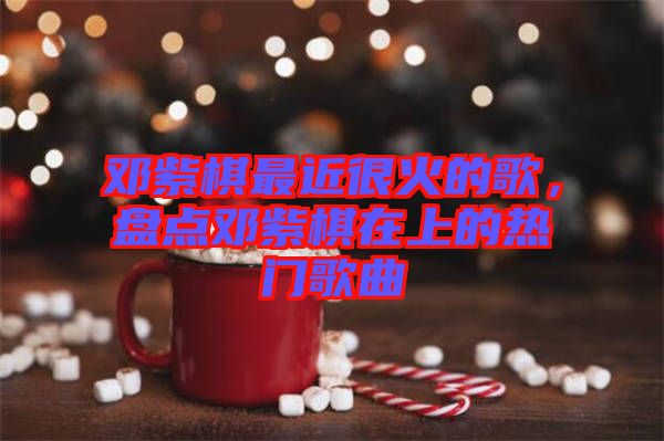 鄧紫棋最近很火的歌，盤點(diǎn)鄧紫棋在上的熱門歌曲