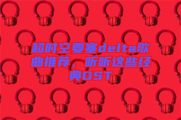 超時空要塞delta歌曲推薦，聽聽這些經(jīng)典OST