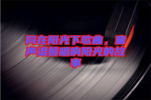 同在陽光下歌曲，童聲溫馨唱響陽光的故事