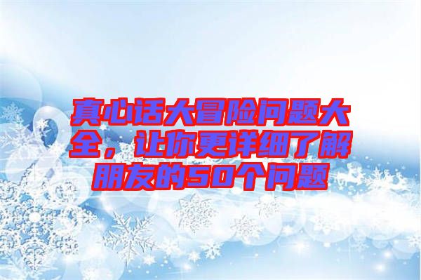真心話大冒險(xiǎn)問(wèn)題大全，讓你更詳細(xì)了解朋友的50個(gè)問(wèn)題